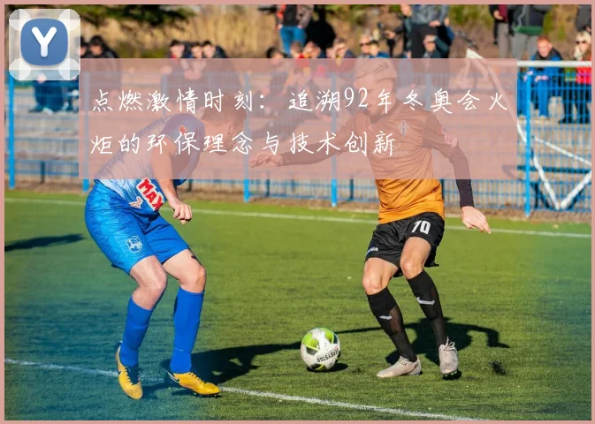 点燃激情时刻：追溯92年冬奥会火炬的环保理念与技术创新