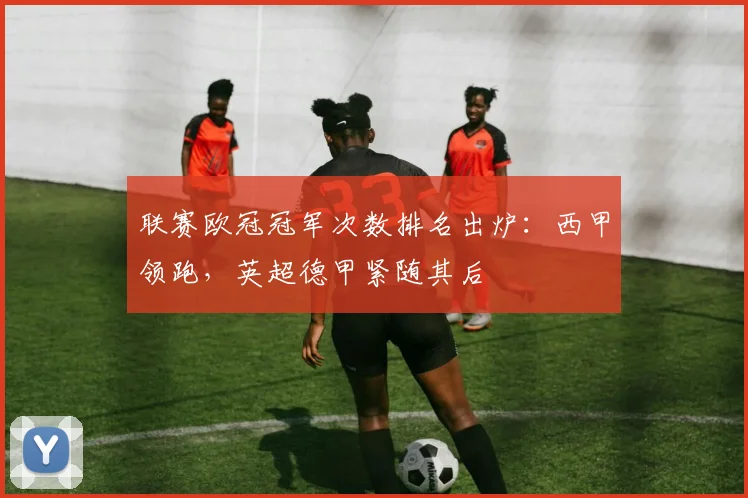 联赛欧冠冠军次数排名出炉：西甲领跑，英超德甲紧随其后