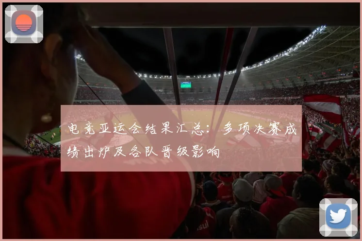 电竞亚运会结果汇总：多项决赛成绩出炉及各队晋级影响