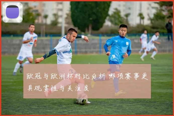 欧冠与欧洲杯对比分析 哪项赛事更具观赏性与关注度