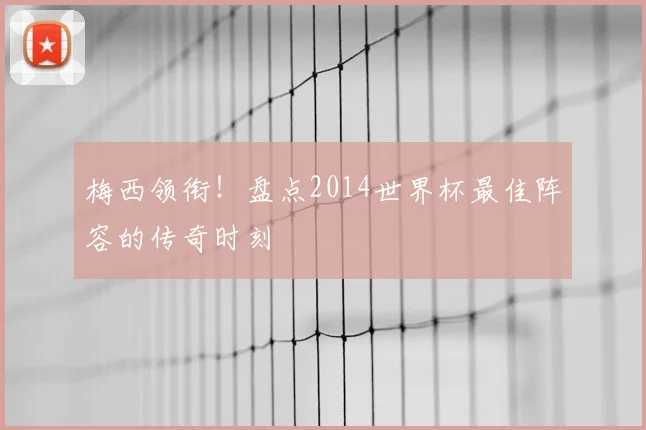 梅西领衔！盘点2014世界杯最佳阵容的传奇时刻
