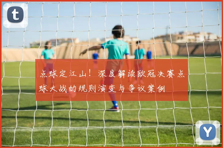 点球定江山！深度解读欧冠决赛点球大战的规则演变与争议案例