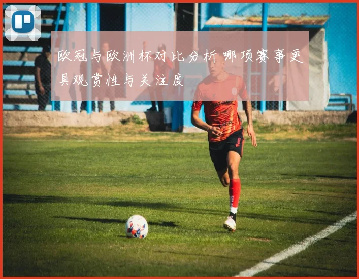 欧冠与欧洲杯对比分析 哪项赛事更具观赏性与关注度