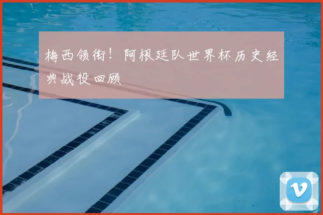 梅西领衔！阿根廷队世界杯历史经典战役回顾