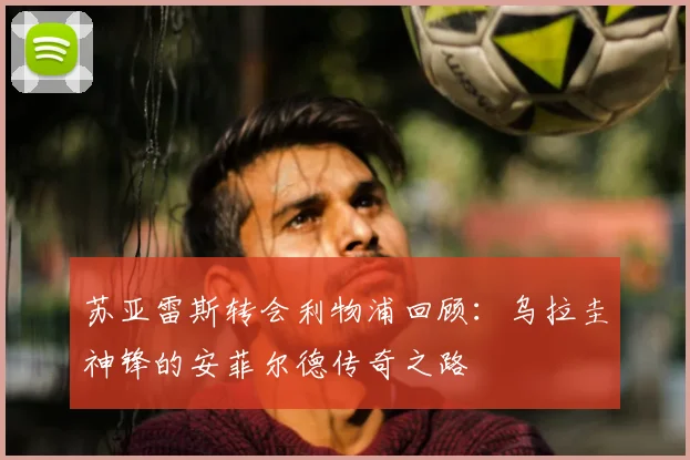 苏亚雷斯转会利物浦回顾:乌拉圭神锋的安菲尔德传奇之路